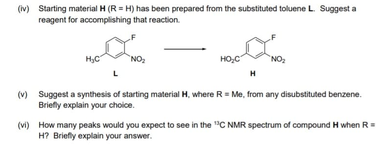 (iv) Starting material H (R = H) has been prepared from the substituted toluene L. Suggest a
reagent for accomplishing that reaction.
H3C
`NO2
HO2C
`NO2
L
H
(v) Suggest a synthesis of starting material H, where R = Me, from any disubstituted benzene.
Briefly explain your choice.
(vi) How many peaks would you expect to see in the 1°C NMR spectrum of compound H when R =
H? Briefly explain your answer.
