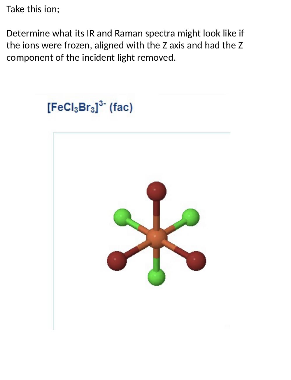 Take this ion;
Determine what its IR and Raman spectra might look like if
the ions were frozen, aligned with the Z axis and had the Z
component of the incident light removed.
[FeCl3Br3] ³- (fac)