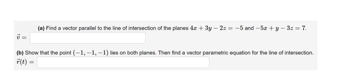 (a) Find a vector parallel to the line of intersection of the planes 4x + 3y – 2z = -5 and– 5x + y – 3z = 7.
=
(b) Show that the point (-1, -1, –1) lies on both planes. Then find a vector parametric equation for the line of intersection.
F(t) =

