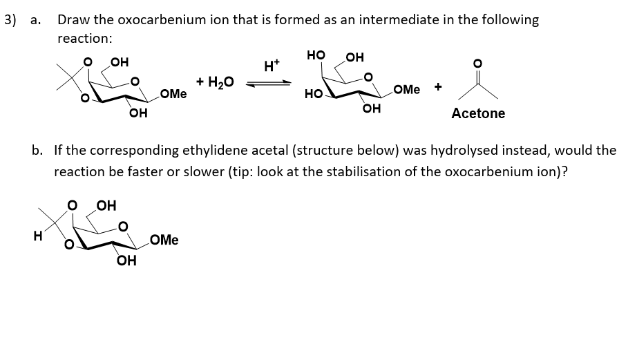 3) а.
Draw the oxocarbenium ion that is formed as an intermediate in the following
reaction:
но
Он
OH
H*
+ H20
LOME
но.
LOME +
он
он
Acetone
b. If the corresponding ethylidene acetal (structure below) was hydrolysed instead, would the
reaction be faster or slower (tip: look at the stabilisation of the oxocarbenium ion)?
OH
COME
Он
