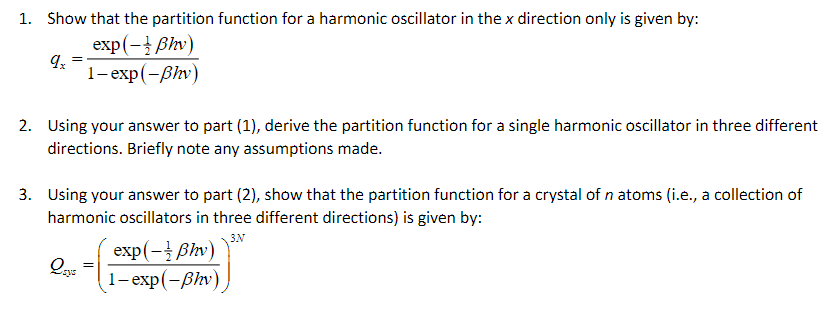 1. Show that the partition function for a harmonic oscillator in the x direction only is given by:
9x
exp(-ẞhy)
1-exp(-ẞhv)
2. Using your answer to part (1), derive the partition function for a single harmonic oscillator in three different
directions. Briefly note any assumptions made.
3. Using your answer to part (2), show that the partition function for a crystal of n atoms (i.e., a collection of
harmonic oscillators in three different directions) is given by:
3N
exp(-ẞhv)
Qays
1-exp(-ẞhv)
