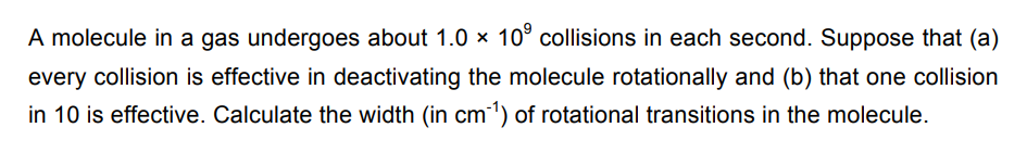 A molecule in a gas undergoes about 1.0 × 109 collisions in each second. Suppose that (a)
every collision is effective in deactivating the molecule rotationally and (b) that one collision
in 10 is effective. Calculate the width (in cm³¹) of rotational transitions in the molecule.