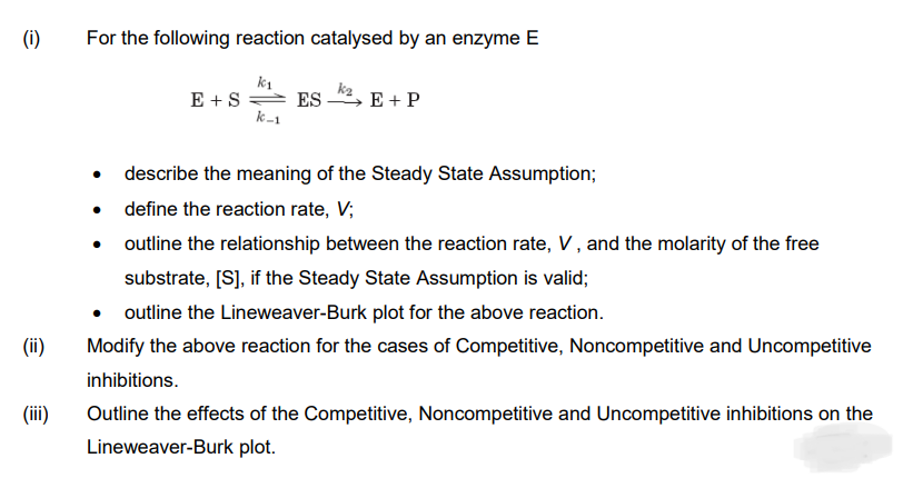 (i)
For the following reaction catalysed by an enzyme E
E +S ES
k-1
E + P
describe the meaning of the Steady State Assumption;
define the reaction rate, V;
outline the relationship between the reaction rate, V, and the molarity of the free
substrate, [S], if the Steady State Assumption is valid;
• outline the Lineweaver-Burk plot for the above reaction.
(ii)
Modify the above reaction for the cases of Competitive, Noncompetitive and Uncompetitive
inhibitions.
(ii)
Outline the effects of the Competitive, Noncompetitive and Uncompetitive inhibitions on the
Lineweaver-Burk plot.
