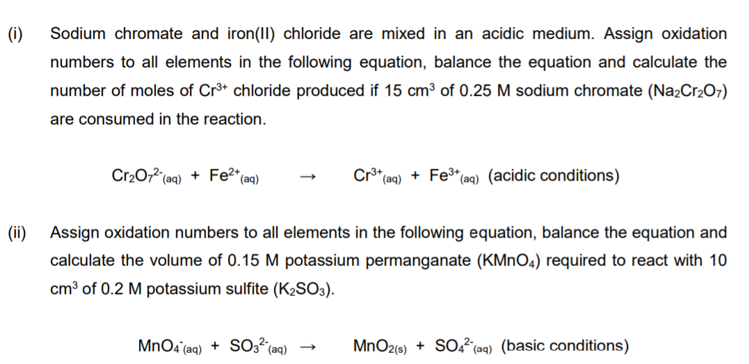 (i)
Sodium chromate and iron(II) chloride are mixed in an acidic medium. Assign oxidation
numbers to all elements in the following equation, balance the equation and calculate the
number of moles of Cr* chloride produced if 15 cm3 of 0.25 M sodium chromate (Na2Cr2O7)
are consumed in the reaction.
Cr20,2 (aq) + Fe2+
Cr3+
(aq)
+ Fe* (aq) (acidic conditions)
(aq)
(ii) Assign oxidation numbers to all elements in the following equation, balance the equation and
calculate the volume of 0.15 M potassium permanganate (KMNO4) required to react with 10
cm³ of 0.2 M potassium sulfite (K2SO3).
MnOa (aq) + S03² (aq)
MnO2(s) +
SOo (aq) (basic conditions)
