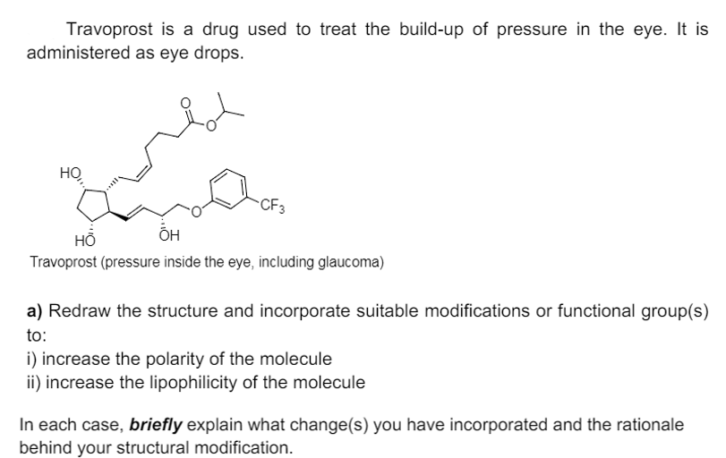 Travoprost is a drug used to treat the build-up of pressure in the eye. It is
administered as eye drops.
HỌ
CF3
HỖ
ÕH
Travoprost (pressure inside the eye, including glaucoma)
a) Redraw the structure and incorporate suitable modifications or functional group(s)
to:
i) increase the polarity of the molecule
ii) increase the lipophilicity of the molecule
In each case, briefly explain what change(s) you have incorporated and the rationale
behind your structural modification.
