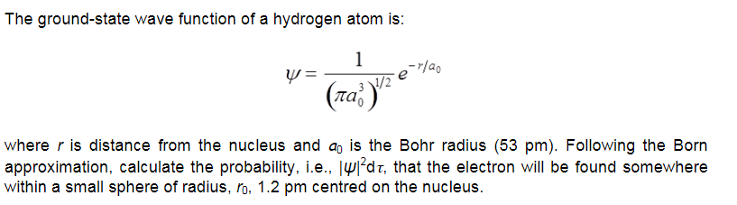 The ground-state wave function of a hydrogen atom is:
1
where r is distance from the nucleus and a, is the Bohr radius (53 pm). Following the Born
approximation, calculate the probability, i.e., |w?dz, that the electron will be found somewhere
within a small sphere of radius, ro, 1.2 pm centred on the nucleus.
