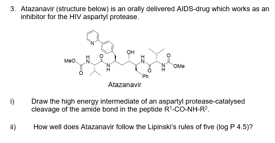 3. Atazanavir (structure below) is an orally delivered AIDS-drug which works as an
inhibitor for the HIV aspartyl protease.
OH
Meo.
.N.
N.
OMe
`Ph
Atazanavir
i)
Draw the high energy intermediate of an aspartyl protease-catalysed
cleavage of the amide bond in the peptide R1-CO-NH-R?.
ii)
How well does Atazanavir follow the Lipinski's rules of five (log P 4.5)?
IZ
IZ
