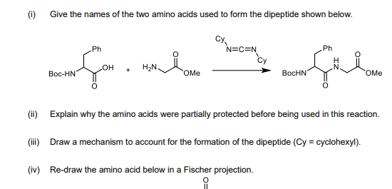 (i) Give the names of the two amino acids used to form the dipeptide shown below.
Cy,
N=C=N
Ph
Ph
H2N.
Вос-HN
HO
BocHN
OMe
OMe
(i) Explain why the amino acids were partially protected before being used in this reaction.
(i) Draw a mechanism to account for the formation of the dipeptide (Cy = cyclohexyl).
(iv) Re-draw the amino acid below in a Fischer projection.
