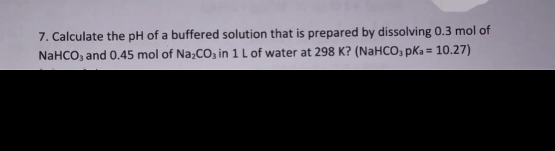 7. Calculate the pH of a buffered solution that is prepared by dissolving 0.3 mol of
%3D
NaHCO3 and 0.45 mol of Na2CO3 in 1 L of water at 298 K? (NaHCO3 pKa = 10.27)
