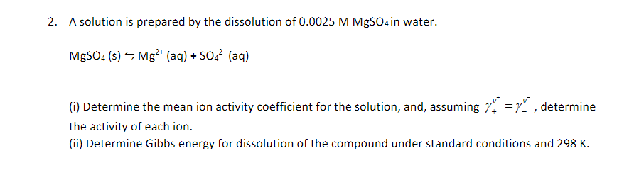 2. A solution is prepared by the dissolution of 0.0025 M MgSO4 in water.
MgSO4 (s) ⇒ Mg²+ (aq) + SO4² (aq)
(i) Determine the mean ion activity coefficient for the solution, and, assuming , determine
the activity of each ion.
(ii) Determine Gibbs energy for dissolution of the compound under standard conditions and 298 K.