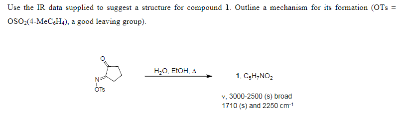 Use the IR data supplied to suggest a structure for compound 1. Outline a mechanism for its formation (OTS =
OSO₂(4-MeC6H4), a good leaving group).
OTS
H₂O, EtOH, A
1, C5H7NO₂
v, 3000-2500 (s) broad
1710 (s) and 2250 cm-¹