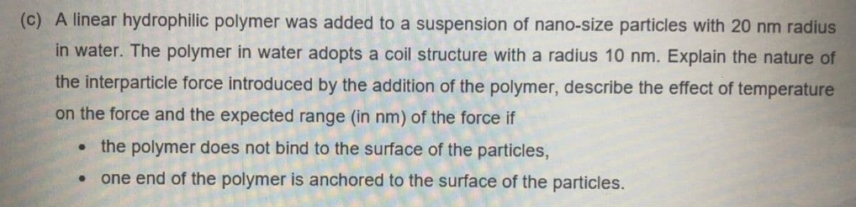 (c) A linear hydrophilic polymer was added to a suspension of nano-size particles with 20 nm radius
in water. The polymer in water adopts a coil structure with a radius 10 nm. Explain the nature of
the interparticle force introduced by the addition of the polymer, describe the effect of temperature
on the force and the expected range (in nm) of the force if
the polymer does not bind to the surface of the particles,
one end of the polymer is anchored to the surface of the particles.
●
●
