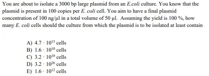 You are about to isolate a 3000 bp large plasmid from an E.coli culture. You know that the
plasmid is present in 100 copies per E. coli cell. You aim to have a final plasmid
concentration of 100 ng/µl in a total volume of 50 µl. Assuming the yield is 100 %, how
many E. coli cells should the culture from which the plasmid is to be isolated at least contain
A) 4.7 · 1013 cells
B) 1.6 · 1010 cells
C) 3.2 · 1010 cells
D) 3.2 · 1026 cells
E) 1.6 · 1012 cells
