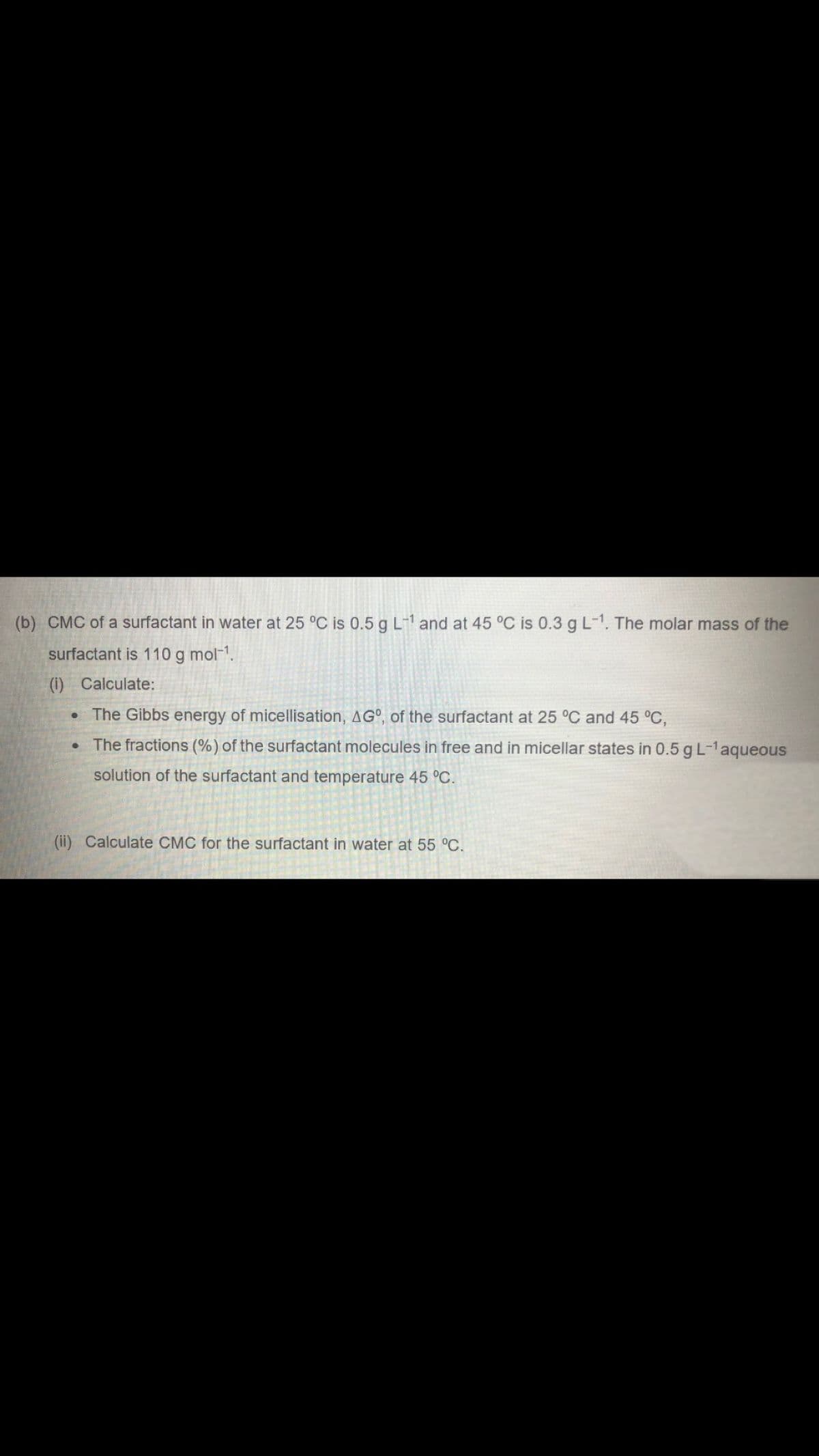 (b) CMC of a surfactant in water at 25 °C is 0.5 g L-¹ and at 45 °C is 0.3 g L-1. The molar mass of the
surfactant is 110 g mol-¹.
(i) Calculate:
The Gibbs energy of micellisation, AGO, of the surfactant at 25 °C and 45 °C,
The fractions (%) of the surfactant molecules in free and in micellar states in 0.5 g L-¹ aqueous
solution of the surfactant and temperature 45 °C.
●
●
(ii) Calculate CMC for the surfactant in water at 55 °C.