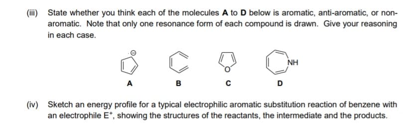 (iii) State whether you think each of the molecules A to D below is aromatic, anti-aromatic, or non-
aromatic. Note that only one resonance form of each compound is drawn. Give your reasoning
in each case.
NH
A
в
D
(iv) Sketch an energy profile for a typical electrophilic aromatic substitution reaction of benzene with
an electrophile E*, showing the structures of the reactants, the intermediate and the products.
