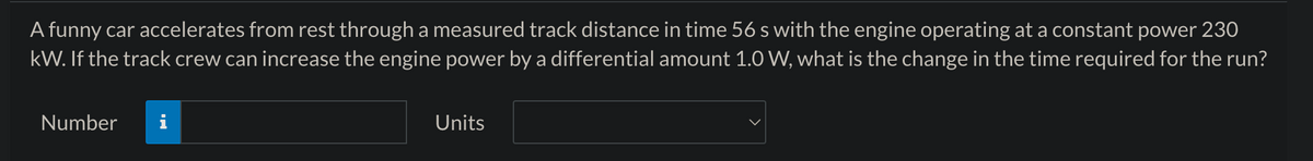 A funny car accelerates from rest through a measured track distance in time 56 s with the engine operating at a constant power 230
kW. If the track crew can increase the engine power by a differential amount 1.0 W, what is the change in the time required for the run?
Number
i
Jala
Units