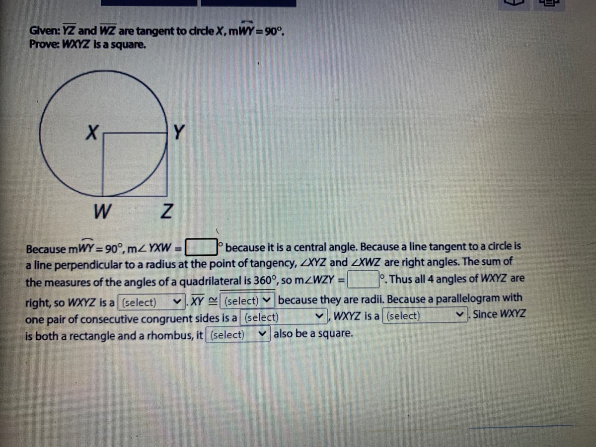 Given: YZ and WZ are tangent to drde X, mWY=90°.
Prove: WXYZ Is a square.
Y
W
because it is a central angle. Because a line tangent to a circle is
Because mWY= 90°, mYXW =
a line perpendicular to a radius at the point of tangency, XYZ and ZXWZ are right angles. The sum of
the measures of the angles of a quadrilateral is 360°, so mzWZY =
P.Thus all 4 angles of WXYZ are
right, so WXYZ is a (select)
one pair of consecutive congruent sides is a (select)
is both a rectangle and a rhombus, it (select)
v.XY (select) Y because they are radii. Because a parallelogram with
WXYZ is a (select)
v. Since WXYZ
v also be a square.
