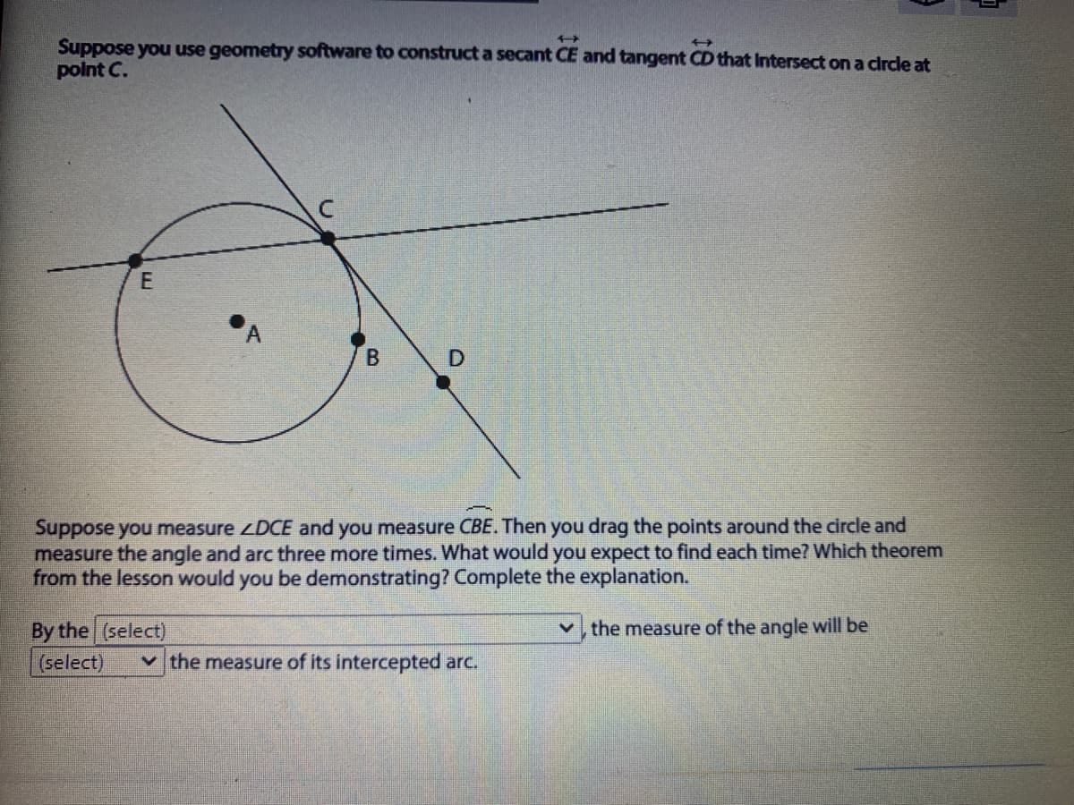 Suppose you use geometry software to construct a secant CE and tangent CD that Intersect on a circle at
point C.
Suppose you measure ZDCE and you measure CBE. Then you drag the points around the circle and
measure the angle and arc three more times. What would you expect to find each time? Which theorem
from the lesson would you be demonstrating? Complete the explanation.
By the (select)
(select)
the measure of the angle will be
v the measure of its intercepted arc.
