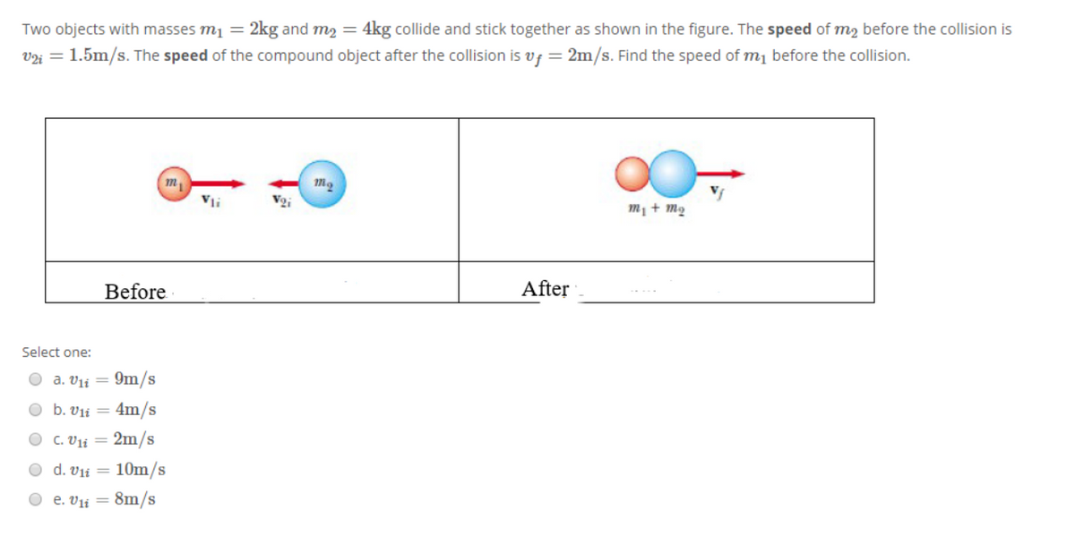 Two objects with masses mį =
2kg and m2 = 4kg collide and stick together as shown in the figure. The speed of m2 before the collision is
V2i = 1.5m/s. The speed of the compound object after the collision is vf = 2m/s. Find the speed of m1 before the collision.
m
Vi
m1 + m2
Before
After
Select one:
O a. Vii = 9m/s
O b. vii = 4m/s
O c. Vii = 2m/s
d. Vii = 10m/s
O e. Vii = 8m/s
