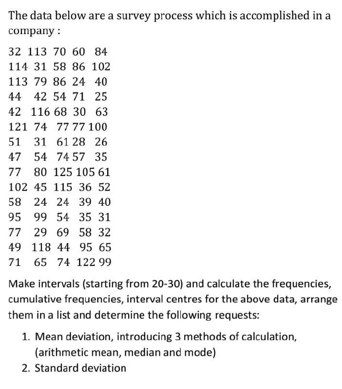 The data below are a survey process which is accomplished in a
company :
32 113 70 60 84
114 31 58 86 102
113 79 86 24 40
44 42 54 71 25
42 116 68 30 63
121 74 77 77 100
51
31 61 28 26
47 54 74 57 35
77 80 125 105 61
102 45 115 36 52
58 24 24 39 40
95 99 54 35 31
77
29 69 58 32
49 118 44 95 65
71
65 74 122 99
Make intervals (starting from 20-30) and calculate the frequencies,
cumulative frequencies, interval centres for the above data, arrange
them in a list and determine the following requests:
1. Mean deviation, introducing 3 methods of calculation,
(arithmetic mean, median and mode)
2. Standard deviation
