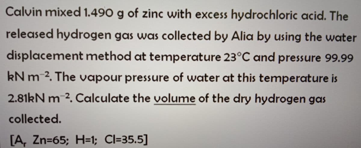 Calvin mixed 1.490 g of zinc with excess hydrochloric acid. The
released hydrogen gas was collected by Alia by using the water
displacement method at temperature 23°C and pressure 99.99
kN m 2. The vapour pressure of water at this temperature is
2.81kN m 2. Calculate the volume of the dry hydrogen gas
collected.
[A, Zn=65; H=1; Cl=35.5]
