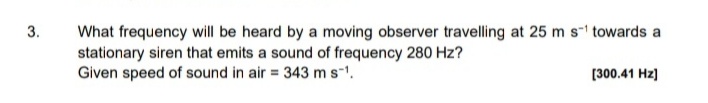 3.
What frequency will be heard by a moving observer travelling at 25 m s-1 towards a
stationary siren that emits a sound of frequency 280 Hz?
Given speed of sound in air = 343 ms-1.
[300.41 Hz)
