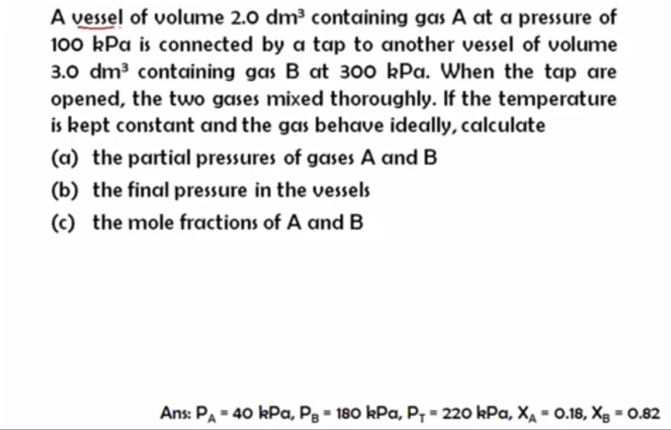 A vessel of volume 2.0 dm³ containing gas A at a pressure of
100 kPa is connected by a tap to another vessel of volume
3.0 dm3 containing gas B at 300 kPa. When the tap are
opened, the two gases mixed thoroughly. If the temperature
is kept constant and the gas behave ideally, calculate
(a) the partial pressures of gases A and B
(b) the final pressure in the vessels
(c) the mole fractions of A and B
Ans: PA = 40 kPa, Pg = 180 kPa, P7 = 220 kPa, Xa = 0.18, Xg = 0.82
