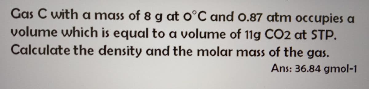 Gas C with a mass of 8 g at o°C and 0.87 atm occupies a
volume which is equal to a volume of 11g CO2 at STP.
Calculate the density and the molar mass of the gas.
Ans: 36.84 gmol-1
