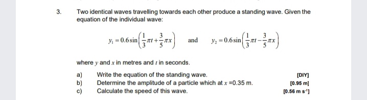 3.
Two identical waves travelling towards each other produce a standing wave. Given the
equation of the individual wave:
3
y = 0.6 sinzt +-xx
3
Y: = 0.6 sin
and
where y and x in metres and r in seconds.
a)
b)
c)
Write the equation of the standing wave.
Determine the amplitude of a particle which at x =0.35 m.
Calculate the speed of this wave.
[DIY]
[0.95 m)
[0.56 m s]
