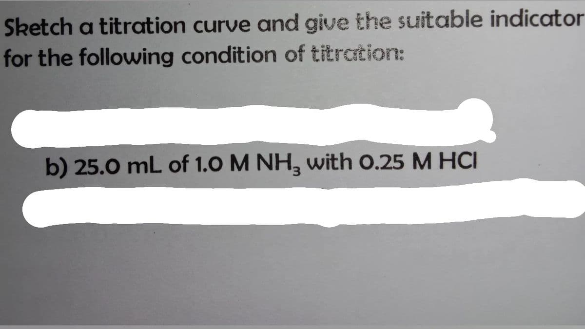 Sketch a titration curve and give the suitable indicator
for the following condition of titrtion:
b) 25.0 mL of 1.0 M NH, with 0.25 M HCI
