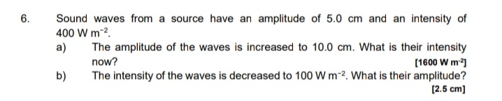 6.
Sound waves from a source have an amplitude of 5.0 cm and an intensity of
400 W m-2.
a)
The amplitude of the waves is increased to 10.0 cm. What is their intensity
now?
[1600 W m]
b)
The intensity of the waves is decreased to 100 W m-2. What is their amplitude?
[2.5 cm)
