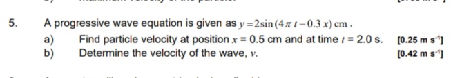 A progressive wave equation is given as y =2sin (47 t-0.3 x) cm .
Find particle velocity at position x = 0.5 cm and at time 1 = 2.0 s. [0.25 m s']
Determine the velocity of the wave, v.
5.
a)
b)
(0.42 m s]
