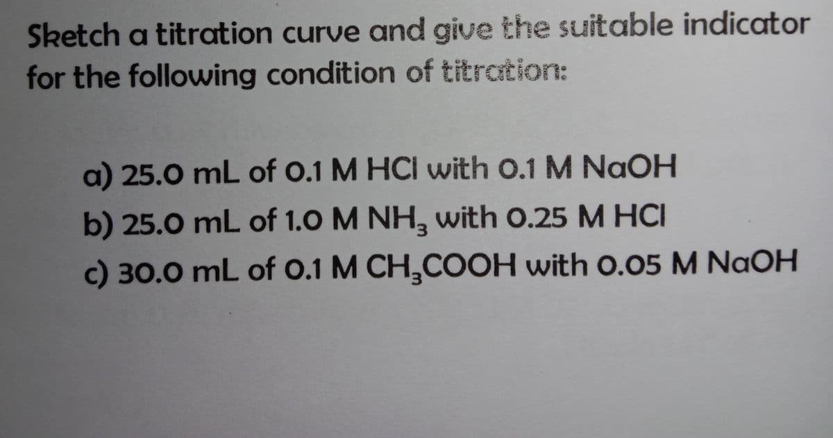 Sketch a titration curve and give the suitable indicator
for the following condition of titration:
a) 25.0 mL of 0.1 M HCI with 0.1 M NaOH
b) 25.0 mL of 1.0 M NH, with 0.25 M HCI
c) 30.0 mL of 0.1 M CH,COOH with 0.05 M NaOH
