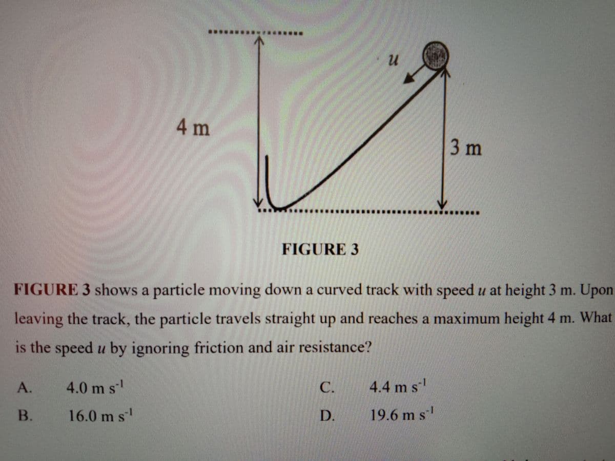 ***************.
4m
3m
......*.....*.*..
FIGURE 3
FIGURE 3 shows a particle moving down a curved track with speed u at height 3 m. Upon
leaving the track, the particle travels straight up and reaches a maximum height 4 m. What
is the speed u by ignoring friction and air resistance?
А.
4.0 m sl
C.
4.4 m s
B.
16.0 m s'
D.
19.6 m s

