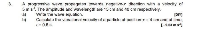 3.
A progressive wave propagates towards negative-x direction with a velocity of
5 m s'. The amplitude and wavelength are 15 cm and 40 cm respectively.
a)
b)
Write the wave equation.
Calculate the vibrational velocity of a particle at position x = 4 cm and at time,
t = 0.6 s.
[DIY]
%3D
[-9.53 m s']
