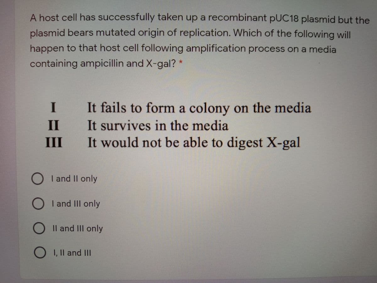 A host cell has successfully taken up a recombinant pUC18 plasmid but the
plasmid bears mutated origin of replication. Which of the following will
happen to that host cell following amplification process on a media
containing ampicillin and X-gal? *
I
It fails to form a colony on the media
It survives in the media
It would not be able to digest X-gal
II
III
I and II only
O I and III only
Il and III only
I, Il and III
