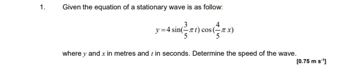1.
Given the equation of a stationary wave is as follow:
4
y =4 sin(-rt) cos (-7 x)
where y and x in metres and z in seconds. Determine the speed of the wave.
[0.75 m s']
