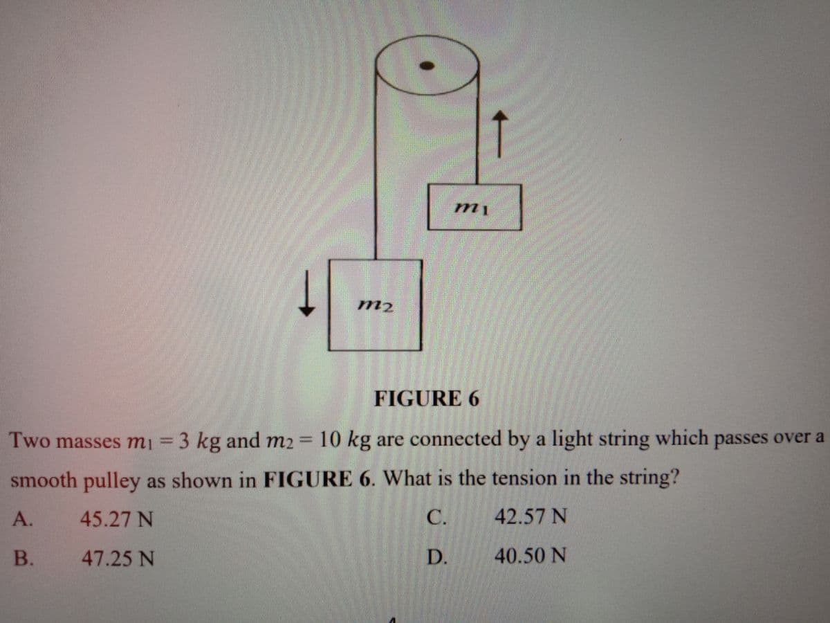 m2
FIGURE 6
Two masses m¡ =
3 kg and m2 = 10 kg are connected by a light string which passes over a
smooth pulley as shown in FIGURE 6. What is the tension in the string?
А.
45.27 N
C.
42.57 N
B.
47.25 N
D.
40.50 N
