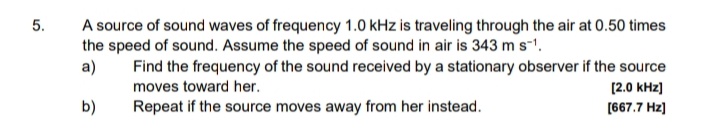 A source of sound waves of frequency 1.0 kHz is traveling through the air at 0.50 times
the speed of sound. Assume the speed of sound in air is 343 m s-1.
a)
5.
Find the frequency of the sound received by a stationary observer if the source
moves toward her.
[2.0 kHz)
b)
Repeat if the source moves away from her instead.
[667.7 Hz)
