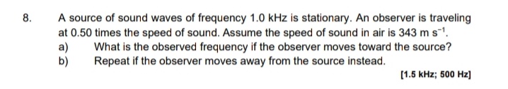 8.
A source of sound waves of frequency 1.0 kHz is stationary. An observer is traveling
at 0.50 times the speed of sound. Assume the speed of sound in air is 343 ms.
a)
b)
What is the observed frequency if the observer moves toward the source?
Repeat if the observer moves away from the source instead.
[1.5 kHz; 500 Hz)
