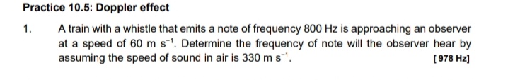 Practice 10.5: Doppler effect
A train with a whistle that emits a note of frequency 800 Hz is approaching an observer
at a speed of 60 ms'. Determine the frequency of note will the observer hear by
assuming the speed of sound in air is 330 m s-'.
1.
[978 Hz)
