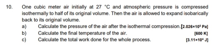 10.
One cubic meter air initially at 27 °C and atmospheric pressure is compressed
isothermally to half of its original volume. Then the air is allowed to expand isobarically
back to its original volume.
a) Calculate the pressure of the air after the isothermal compression.[2.026x10° Pa]
b)
c)
Calculate the final temperature of the air.
Calculate the total work done for the whole process.
[600 K)
[3.11x10* J]
