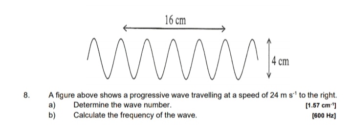 16 cm
4 cm
A figure above shows a progressive wave travelling at a speed of 24 m s' to the right.
a)
b)
8.
Determine the wave number.
[1.57 cm)
Calculate the frequency of the wave.
(600 Hz]
