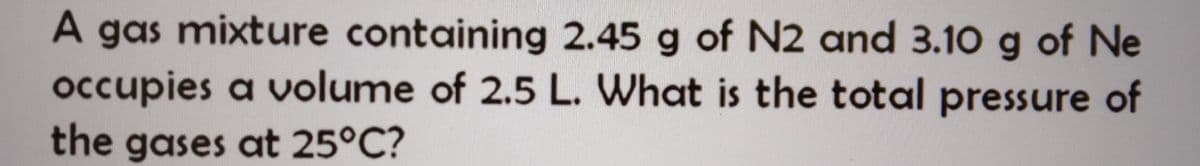 A gas mixture containing 2.45 g of N2 and 3.10 g of Ne
occupies a volume of 2.5 L. What is the total pressure of
the gases at 25°C?
