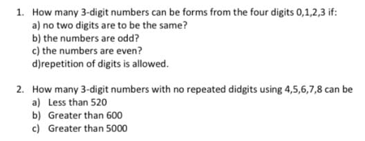 1. How many 3-digit numbers can be forms from the four digits 0,1,2,3 if:
a) no two digits are to be the same?
b) the numbers are odd?
c) the numbers are even?
d)repetition of digits is allowed.
2. How many 3-digit numbers with no repeated didgits using 4,5,6,7,8 can be
a) Less than 520
b) Greater than 600
c) Greater than 5000
