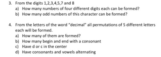 3. From the digits 1,2,3,4,5,7 and 8
a) How many numbers of four different digits each can be formed?
b) How many odd numbers of this character can be formed?
4. From the letters of the word "decimal" all permutations of 5 different letters
each will be formed.
a) How many of them are formed?
b) How many begin and end with a consonant
c) Have d or c in the center
d) Have consonants and vowels alternating
