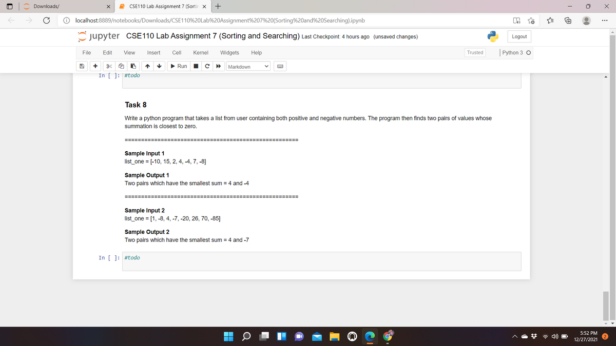 Downloads/
CSE110 Lab Assignment 7 (Sortin x
O localhost:8889/notebooks/Downloads/CSE110%20Lab%20Assignment%207%20(Sorting%20and%20Searching).ipynb
C jupyter CSE110 Lab Assignment 7 (Sorting and Searching) Last Checkpoint: 4 hours ago (unsaved changes)
Logout
File
Edit
View
Insert
Cell
Kernel
Widgets
Help
Trusted
Python 3 O
> Run
Markdown
In [ ]: #todo
Task 8
Write a python program that takes a list from user containing both positive and negative numbers. The program then finds two pairs of values whose
summation is closest to zero.
Sample Input 1
list_one = [-10, 15, 2, 4, -4, 7, -8]
Sample Output 1
Two pairs which have the smallest sum = 4 and -4
========
Sample Input 2
list_one = [1, -8, 4, -7, -20, 26, 70, -85]
Sample Output 2
Two pairs which have the smallest sum = 4 and -7
In [ ]: #todo
5:52 PM
12/27/2021
