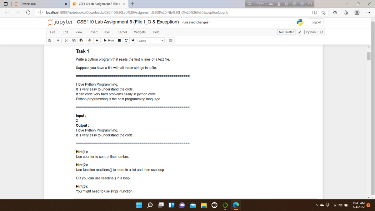 Downloads/
CSE110 Lab Assignment 8 (File X
English
O localhost:8888/notebooks/Downloads/CSE110%20Lab%20Assignment%208%20(File%201_O%20%26%20Exception).ipynb
jupyter CSE110 Lab Assignment 8 (File l_O & Exception) (unsaved changes)
Logout
File
Edit
View
Insert
Cell
Kernel
Widgets
Help
Not Trusted
Python 3 O
+
• Run
с
Code
Task 1
Write a python program that reads the first n lines of a text file.
Suppose you have a file with all these strings in a file.
I love Python Programming.
It is very easy to understand the code.
It can code very hard problems easily in python code.
Python programming is the best programming language.
=======
==D=D=D=======
Input :
2
Output :
I love Python Programming.
It is very easy to understand the code.
Hint(1):
Use counter to control line number.
Hint(2):
Use function readlines() to store in a list and then use loop
OR you can use readline() in a loop.
Hint(3):
You might need to use strip() function
10:43 AM
* 4)
1/4/2022
