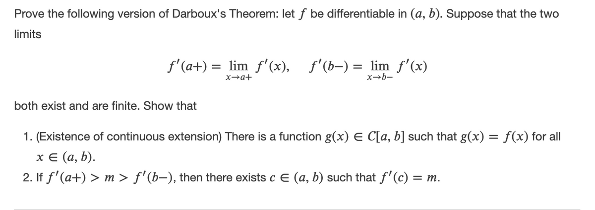 Prove the following version of Darboux's Theorem: let f be differentiable in (a, b). Suppose that the two
limits
f'(a+) = lim f'(x), f'(b-) = lim f'(x)
x→a+
x→b-
both exist and are finite. Show that
1. (Existence of continuous extension) There is a function g(x) E C[a, b] such that g(x) = f(x) for all
хе (а, b).
2. If f'(a+) > m > f'(b–), then there exists c E (a, b) such that f'(c) = m.
