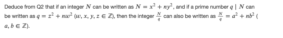 Deduce from Q2 that if an integer N can be written as N = x² + ny² , and if a prime number q | N can
a² + nb² (
be written as q =
z2 + nw? (w, x, y, z E Z), then the integer
N
can also be written as
N
a, b e Z).
